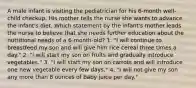 A male infant is visiting the pediatrician for his 6-month well-child checkup. His mother tells the nurse she wants to advance the infant's diet. Which statement by the infant's mother leads the nurse to believe that she needs further education about the nutritional needs of a 6-month-old? 1. "I will continue to breastfeed my son and will give him rice cereal three times a day." 2. "I will start my son on fruits and gradually introduce vegetables." 3. "I will start my son on carrots and will introduce one new vegetable every few days." 4. "I will not give my son any more than 8 ounces of baby juice per day."