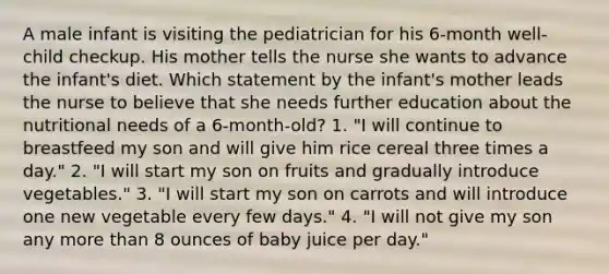 A male infant is visiting the pediatrician for his 6-month well-child checkup. His mother tells the nurse she wants to advance the infant's diet. Which statement by the infant's mother leads the nurse to believe that she needs further education about the nutritional needs of a 6-month-old? 1. "I will continue to breastfeed my son and will give him rice cereal three times a day." 2. "I will start my son on fruits and gradually introduce vegetables." 3. "I will start my son on carrots and will introduce one new vegetable every few days." 4. "I will not give my son any more than 8 ounces of baby juice per day."