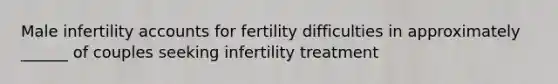 Male infertility accounts for fertility difficulties in approximately ______ of couples seeking infertility treatment