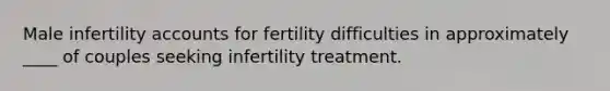 Male infertility accounts for fertility difficulties in approximately ____ of couples seeking infertility treatment.