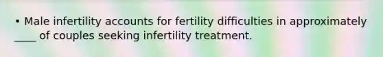 • Male infertility accounts for fertility difficulties in approximately ____ of couples seeking infertility treatment.