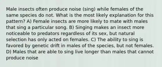 Male insects often produce noise (sing) while females of the same species do not. What is the most likely explanation for this pattern? A) Female insects are more likely to mate with males that sing a particular song. B) Singing makes an insect more noticeable to predators regardless of its sex, but natural selection has only acted on females. C) The ability to sing is favored by genetic drift in males of the species, but not females. D) Males that are able to sing live longer than males that cannot produce noise