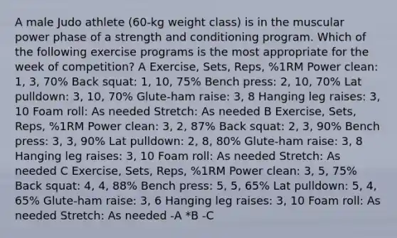 A male Judo athlete (60-kg weight class) is in the muscular power phase of a strength and conditioning program. Which of the following exercise programs is the most appropriate for the week of competition? A Exercise, Sets, Reps, %1RM Power clean: 1, 3, 70% Back squat: 1, 10, 75% Bench press: 2, 10, 70% Lat pulldown: 3, 10, 70% Glute-ham raise: 3, 8 Hanging leg raises: 3, 10 Foam roll: As needed Stretch: As needed B Exercise, Sets, Reps, %1RM Power clean: 3, 2, 87% Back squat: 2, 3, 90% Bench press: 3, 3, 90% Lat pulldown: 2, 8, 80% Glute-ham raise: 3, 8 Hanging leg raises: 3, 10 Foam roll: As needed Stretch: As needed C Exercise, Sets, Reps, %1RM Power clean: 3, 5, 75% Back squat: 4, 4, 88% Bench press: 5, 5, 65% Lat pulldown: 5, 4, 65% Glute-ham raise: 3, 6 Hanging leg raises: 3, 10 Foam roll: As needed Stretch: As needed -A *B -C