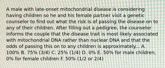 A male with late-onset mitochondrial disease is considering having children so he and his female partner visit a genetic counselor to find out what the risk is of passing the disease on to any of their children. After filling out a pedigree, the counselor informs the couple that the disease trait is most likely associated with mitochondrial DNA rather than nuclear DNA and that the odds of passing this on to any children is approximately... A. 100% B. 75% (3/4) C. 25% (1/4) D. 0% E. 50% for male children, 0% for female children F. 50% (1/2 or 2/4)