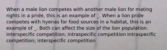 When a male lion competes with another male lion for mating rights in a pride, this is an example of _. When a lion pride competes with hyenas for food sources in a habitat, this is an example of _. Both can affect the size of the lion population. interspecific competition; intraspecific competition intraspecific competition; interspecific competition