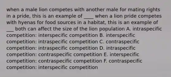 when a male lion competes with another male for mating rights in a pride, this is an example of ____ when a lion pride competes with hyenas for food sources in a habitat, this is an example of ___ both can affect the size of the lion population A. intraspecific competition: interspecific competition B. interspecific competition: intraspecific competition C. contraspecific competition: intraspecific competition D. intraspecific competition: contraspecific competition E. interspecific competition: contraspecific competition F. contraspecific competition: interspecific competition