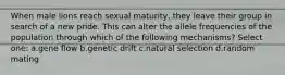 When male lions reach sexual maturity, they leave their group in search of a new pride. This can alter the allele frequencies of the population through which of the following mechanisms? Select one: a.gene flow b.genetic drift c.natural selection d.random mating