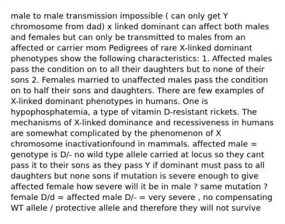 male to male transmission impossible ( can only get Y chromosome from dad) x linked dominant can affect both males and females but can only be transmitted to males from an affected or carrier mom Pedigrees of rare X-linked dominant phenotypes show the following characteristics: 1. Affected males pass the condition on to all their daughters but to none of their sons 2. Females married to unaffected males pass the condition on to half their sons and daughters. There are few examples of X-linked dominant phenotypes in humans. One is hypophosphatemia, a type of vitamin D-resistant rickets. The mechanisms of X-linked dominance and recessiveness in humans are somewhat complicated by the phenomenon of X chromosome inactivationfound in mammals. affected male = genotype is D/- no wild type allele carried at locus so they cant pass it to their sons as they pass Y if dominant must pass to all daughters but none sons if mutation is severe enough to give affected female how severe will it be in male ? same mutation ? female D/d = affected male D/- = very severe , no compensating WT allele / protective allele and therefore they will not survive