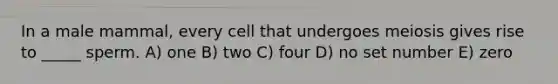 In a male mammal, every cell that undergoes meiosis gives rise to _____ sperm. A) one B) two C) four D) no set number E) zero