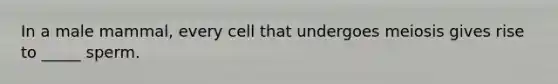 In a male mammal, every cell that undergoes meiosis gives rise to _____ sperm.
