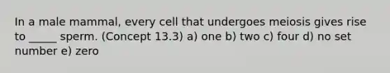 In a male mammal, every cell that undergoes meiosis gives rise to _____ sperm. (Concept 13.3) a) one b) two c) four d) no set number e) zero