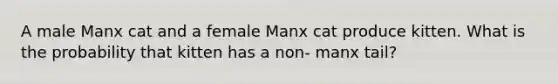 A male Manx cat and a female Manx cat produce kitten. What is the probability that kitten has a non- manx tail?