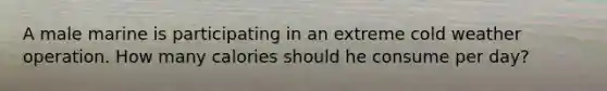A male marine is participating in an extreme cold weather operation. How many calories should he consume per day?