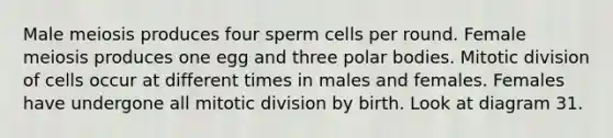 Male meiosis produces four sperm cells per round. Female meiosis produces one egg and three polar bodies. Mitotic division of cells occur at different times in males and females. Females have undergone all mitotic division by birth. Look at diagram 31.