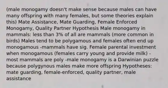 (male monogamy doesn't make sense because males can have many offspring with many females, but some theories explain this) Mate Assistance, Mate Guarding, Female Enforced Monogamy, Quality Partner Hypothesis Male monogamy in mammals: less than 3% of all are mammals (more common in birds) Males tend to be polygamous and females often end up monogamous -mammals have sig. Female parental investment when monogamous (females carry young and provide milk) -most mammals are poly -male monogamy is a Darwinian puzzle because polygynous males make more offspring Hypotheses: mate guarding, female-enforced, quality partner, male assistance