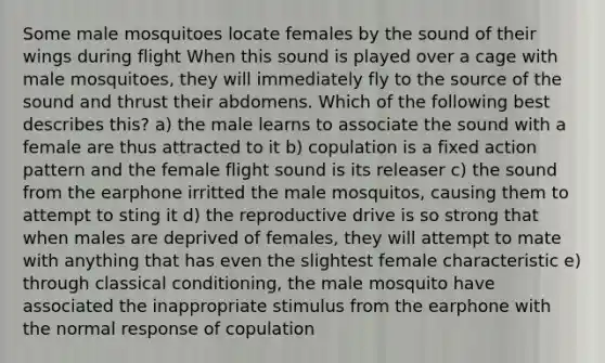 Some male mosquitoes locate females by the sound of their wings during flight When this sound is played over a cage with male mosquitoes, they will immediately fly to the source of the sound and thrust their abdomens. Which of the following best describes this? a) the male learns to associate the sound with a female are thus attracted to it b) copulation is a fixed action pattern and the female flight sound is its releaser c) the sound from the earphone irritted the male mosquitos, causing them to attempt to sting it d) the reproductive drive is so strong that when males are deprived of females, they will attempt to mate with anything that has even the slightest female characteristic e) through classical conditioning, the male mosquito have associated the inappropriate stimulus from the earphone with the normal response of copulation