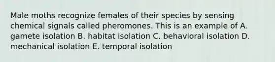 Male moths recognize females of their species by sensing chemical signals called pheromones. This is an example of A. gamete isolation B. habitat isolation C. behavioral isolation D. mechanical isolation E. temporal isolation