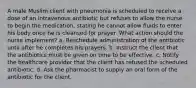 A male Muslim client with pneumonia is scheduled to receive a dose of an intravenous antibiotic but refuses to allow the nurse to begin the medication, stating he cannot allow fluids to enter his body once he is cleansed for prayer. What action should the nurse implement? a. Reschedule administration of the antibiotic until after he completes his prayers. b. Instruct the client that the antibiotics must be given on time to be effective. c. Notify the healthcare provider that the client has refused the scheduled antibiotic. d. Ask the pharmacist to supply an oral form of the antibiotic for the client.