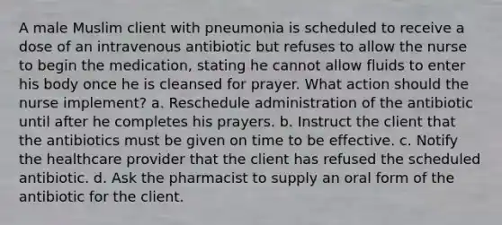 A male Muslim client with pneumonia is scheduled to receive a dose of an intravenous antibiotic but refuses to allow the nurse to begin the medication, stating he cannot allow fluids to enter his body once he is cleansed for prayer. What action should the nurse implement? a. Reschedule administration of the antibiotic until after he completes his prayers. b. Instruct the client that the antibiotics must be given on time to be effective. c. Notify the healthcare provider that the client has refused the scheduled antibiotic. d. Ask the pharmacist to supply an oral form of the antibiotic for the client.