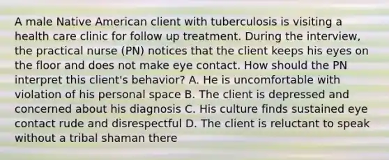 A male Native American client with tuberculosis is visiting a health care clinic for follow up treatment. During the interview, the practical nurse (PN) notices that the client keeps his eyes on the floor and does not make eye contact. How should the PN interpret this client's behavior? A. He is uncomfortable with violation of his personal space B. The client is depressed and concerned about his diagnosis C. His culture finds sustained eye contact rude and disrespectful D. The client is reluctant to speak without a tribal shaman there