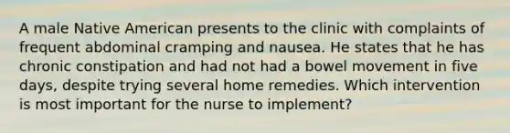 A male Native American presents to the clinic with complaints of frequent abdominal cramping and nausea. He states that he has chronic constipation and had not had a bowel movement in five days, despite trying several home remedies. Which intervention is most important for the nurse to implement?