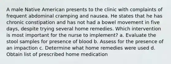 A male Native American presents to the clinic with complaints of frequent abdominal cramping and nausea. He states that he has chronic constipation and has not had a bowel movement in five days, despite trying several home remedies. Which intervention is most important for the nurse to implement? a. Evaluate the stool samples for presence of blood b. Assess for the presence of an impaction c. Determine what home remedies were used d. Obtain list of prescribed home medication