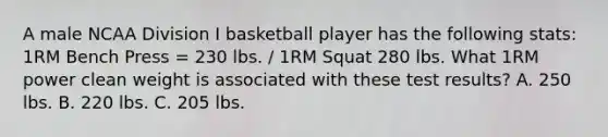 A male NCAA Division I basketball player has the following stats: 1RM Bench Press = 230 lbs. / 1RM Squat 280 lbs. What 1RM power clean weight is associated with these test results? A. 250 lbs. B. 220 lbs. C. 205 lbs.