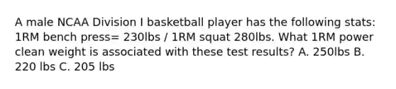 A male NCAA Division I basketball player has the following stats: 1RM bench press= 230lbs / 1RM squat 280lbs. What 1RM power clean weight is associated with these test results? A. 250lbs B. 220 lbs C. 205 lbs