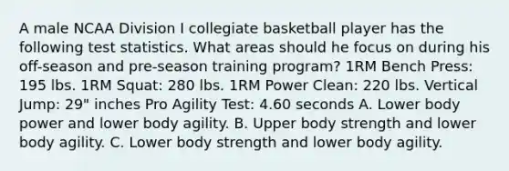 A male NCAA Division I collegiate basketball player has the following test statistics. What areas should he focus on during his off-season and pre-season training program? 1RM Bench Press: 195 lbs. 1RM Squat: 280 lbs. 1RM Power Clean: 220 lbs. Vertical Jump: 29" inches Pro Agility Test: 4.60 seconds A. Lower body power and lower body agility. B. Upper body strength and lower body agility. C. Lower body strength and lower body agility.