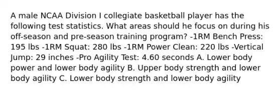 A male NCAA Division I collegiate basketball player has the following test statistics. What areas should he focus on during his off-season and pre-season training program? -1RM Bench Press: 195 lbs -1RM Squat: 280 lbs -1RM Power Clean: 220 lbs -Vertical Jump: 29 inches -Pro Agility Test: 4.60 seconds A. Lower body power and lower body agility B. Upper body strength and lower body agility C. Lower body strength and lower body agility