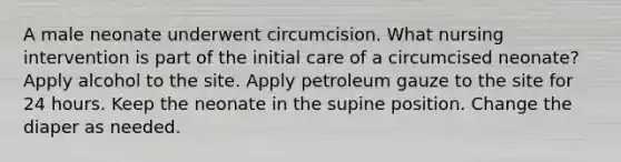 A male neonate underwent circumcision. What nursing intervention is part of the initial care of a circumcised neonate? Apply alcohol to the site. Apply petroleum gauze to the site for 24 hours. Keep the neonate in the supine position. Change the diaper as needed.