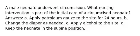 A male neonate underwent circumcision. What nursing intervention is part of the initial care of a circumcised neonate? Answers: a. Apply petroleum gauze to the site for 24 hours. b. Change the diaper as needed. c. Apply alcohol to the site. d. Keep the neonate in the supine position.