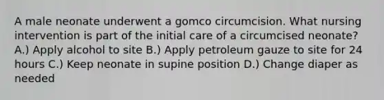 A male neonate underwent a gomco circumcision. What nursing intervention is part of the initial care of a circumcised neonate? A.) Apply alcohol to site B.) Apply petroleum gauze to site for 24 hours C.) Keep neonate in supine position D.) Change diaper as needed