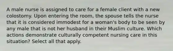 A male nurse is assigned to care for a female client with a new colostomy. Upon entering the room, the spouse tells the nurse that it is considered immodest for a woman's body to be seen by any male that is not her husband in their Muslim culture. Which actions demonstrate culturally competent nursing care in this situation? Select all that apply.