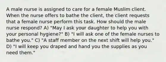 A male nurse is assigned to care for a female Muslim client. When the nurse offers to bathe the client, the client requests that a female nurse perform this task. How should the male nurse respond? A) "May I ask your daughter to help you with your personal hygiene?" B) "I will ask one of the female nurses to bathe you." C) "A staff member on the next shift will help you." D) "I will keep you draped and hand you the supplies as you need them."