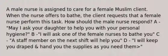 A male nurse is assigned to care for a female Muslim client. When the nurse offers to bathe, the client requests that a female nurse perform this task. How should the male nurse respond? A - "May I ask your daughter to help you with your personal hygiene?" B -"I will ask one of the female nurses to bathe you" C - "A staff member on the next shift will help you" D - "I will keep you draped & hand you the supplies as you need them>"