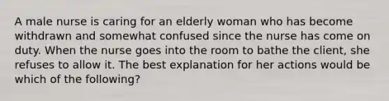 A male nurse is caring for an elderly woman who has become withdrawn and somewhat confused since the nurse has come on duty. When the nurse goes into the room to bathe the client, she refuses to allow it. The best explanation for her actions would be which of the following?