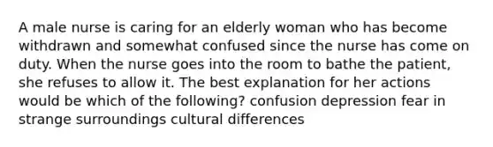 A male nurse is caring for an elderly woman who has become withdrawn and somewhat confused since the nurse has come on duty. When the nurse goes into the room to bathe the patient, she refuses to allow it. The best explanation for her actions would be which of the following? confusion depression fear in strange surroundings cultural differences