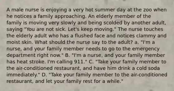 A male nurse is enjoying a very hot summer day at the zoo when he notices a family approaching. An elderly member of the family is moving very slowly and being scolded by another adult, saying "You are not sick. Let's keep moving." The nurse touches the elderly adult who has a flushed face and notices clammy and moist skin. What should the nurse say to the adult? a. "I'm a nurse, and your family member needs to go to the emergency department right now." B. "I'm a nurse, and your family member has heat stroke. I'm calling 911." C. "Take your family member to the air-conditioned restaurant, and have him drink a cold soda immediately." D. "Take your family member to the air-conditioned restaurant, and let your family rest for a while."