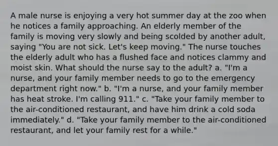 A male nurse is enjoying a very hot summer day at the zoo when he notices a family approaching. An elderly member of the family is moving very slowly and being scolded by another adult, saying "You are not sick. Let's keep moving." The nurse touches the elderly adult who has a flushed face and notices clammy and moist skin. What should the nurse say to the adult? a. "I'm a nurse, and your family member needs to go to the emergency department right now." b. "I'm a nurse, and your family member has heat stroke. I'm calling 911." c. "Take your family member to the air-conditioned restaurant, and have him drink a cold soda immediately." d. "Take your family member to the air-conditioned restaurant, and let your family rest for a while."