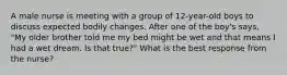 A male nurse is meeting with a group of 12-year-old boys to discuss expected bodily changes. After one of the boy's says, "My older brother told me my bed might be wet and that means I had a wet dream. Is that true?" What is the best response from the nurse?