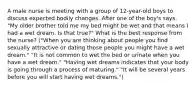 A male nurse is meeting with a group of 12-year-old boys to discuss expected bodily changes. After one of the boy's says, "My older brother told me my bed might be wet and that means I had a wet dream. Is that true?" What is the best response from the nurse? ("When you are thinking about people you find sexually attractive or dating those people you might have a wet dream." "It is not common to wet the bed or urinate when you have a wet dream." "Having wet dreams indicates that your body is going through a process of maturing." "It will be several years before you will start having wet dreams.")