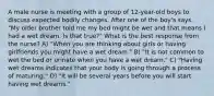 A male nurse is meeting with a group of 12-year-old boys to discuss expected bodily changes. After one of the boy's says, "My older brother told me my bed might be wet and that means I had a wet dream. Is that true?" What is the best response from the nurse? A) "When you are thinking about girls or having girlfriends you might have a wet dream." B) "It is not common to wet the bed or urinate when you have a wet dream." C) "Having wet dreams indicates that your body is going through a process of maturing." D) "It will be several years before you will start having wet dreams."