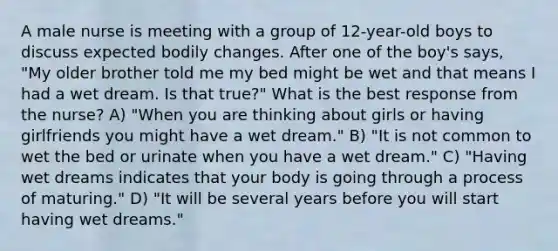 A male nurse is meeting with a group of 12-year-old boys to discuss expected bodily changes. After one of the boy's says, "My older brother told me my bed might be wet and that means I had a wet dream. Is that true?" What is the best response from the nurse? A) "When you are thinking about girls or having girlfriends you might have a wet dream." B) "It is not common to wet the bed or urinate when you have a wet dream." C) "Having wet dreams indicates that your body is going through a process of maturing." D) "It will be several years before you will start having wet dreams."