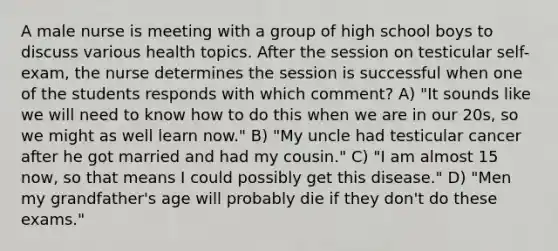 A male nurse is meeting with a group of high school boys to discuss various health topics. After the session on testicular self-exam, the nurse determines the session is successful when one of the students responds with which comment? A) "It sounds like we will need to know how to do this when we are in our 20s, so we might as well learn now." B) "My uncle had testicular cancer after he got married and had my cousin." C) "I am almost 15 now, so that means I could possibly get this disease." D) "Men my grandfather's age will probably die if they don't do these exams."