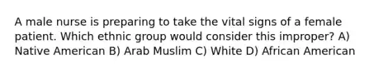 A male nurse is preparing to take the vital signs of a female patient. Which ethnic group would consider this improper? A) Native American B) Arab Muslim C) White D) African American