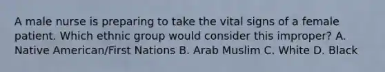 A male nurse is preparing to take the vital signs of a female patient. Which ethnic group would consider this improper? A. Native American/First Nations B. Arab Muslim C. White D. Black