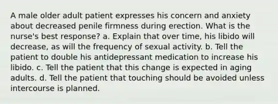 A male older adult patient expresses his concern and anxiety about decreased penile firmness during erection. What is the nurse's best response? a. Explain that over time, his libido will decrease, as will the frequency of sexual activity. b. Tell the patient to double his antidepressant medication to increase his libido. c. Tell the patient that this change is expected in aging adults. d. Tell the patient that touching should be avoided unless intercourse is planned.