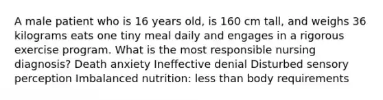 A male patient who is 16 years old, is 160 cm tall, and weighs 36 kilograms eats one tiny meal daily and engages in a rigorous exercise program. What is the most responsible nursing diagnosis? Death anxiety Ineffective denial Disturbed sensory perception Imbalanced nutrition: less than body requirements