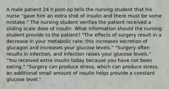 A male patient 24 h post-op tells the nursing student that his nurse "gave him an extra shot of insulin and there must be some mistake." The nursing student verifies the patient received a sliding scale dose of insulin. What information should the nursing student provide to the patient? "The effects of surgery result in a decrease in your metabolic rate; this increases secretion of glucagon and increases your glucose levels." "Surgery often results in infection, and infection raises your glucose levels." "You received extra insulin today because you have not been eating." "Surgery can produce stress, which can produce stress; an additional small amount of insulin helps provide a constant glucose level."